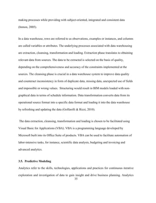 35
making processes while providing with subject-oriented, integrated and consistent data
(Inmon, 2005).
In a data warehouse, rows are referred to as observations, examples or instances, and columns
are called variables or attributes. The underlying processes associated with data warehousing
are extraction, cleansing, transformation and loading. Extraction phase translates to obtaining
relevant data from sources. The data to be extracted is selected on the basis of quality,
depending on the comprehensiveness and accuracy of the constraints implemented at the
sources. The cleansing phase is crucial in a data warehouse system to improve data quality
and counteract inconsistency in form of duplicate data, missing data, unexpected use of fields
and impossible or wrong values. Structuring would result in BIM models loaded with non-
graphical data in terms of schedule information. Data transformation converts data from its
operational source format into a specific data format and loading it into the data warehouse
by refreshing and updating the data (Golfarelli & Rizzi, 2010).
The data extraction, cleansing, transformation and loading is chosen to be facilitated using
Visual Basic for Applications (VBA). VBA is a programming language developed by
Microsoft built into its Office Suite of products. VBA can be used to facilitate automation of
labor-intensive tasks, for instance, scientific data analysis, budgeting and invoicing and
advanced analytics.
3.5. Predictive Modeling
Analytics refer to the skills, technologies, applications and practices for continuous iterative
exploration and investigation of data to gain insight and drive business planning. Analytics
 