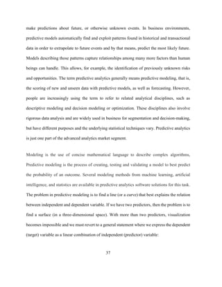 37
make predictions about future, or otherwise unknown events. In business environments,
predictive models automatically find and exploit patterns found in historical and transactional
data in order to extrapolate to future events and by that means, predict the most likely future.
Models describing those patterns capture relationships among many more factors than human
beings can handle. This allows, for example, the identification of previously unknown risks
and opportunities. The term predictive analytics generally means predictive modeling, that is,
the scoring of new and unseen data with predictive models, as well as forecasting. However,
people are increasingly using the term to refer to related analytical disciplines, such as
descriptive modeling and decision modeling or optimization. These disciplines also involve
rigorous data analysis and are widely used in business for segmentation and decision-making,
but have different purposes and the underlying statistical techniques vary. Predictive analytics
is just one part of the advanced analytics market segment.
Modeling is the use of concise mathematical language to describe complex algorithms,
Predictive modeling is the process of creating, testing and validating a model to best predict
the probability of an outcome. Several modeling methods from machine learning, artificial
intelligence, and statistics are available in predictive analytics software solutions for this task.
The problem in predictive modeling is to find a line (or a curve) that best explains the relation
between independent and dependent variable. If we have two predictors, then the problem is to
find a surface (in a three-dimensional space). With more than two predictors, visualization
becomes impossible and we must revert to a general statement where we express the dependent
(target) variable as a linear combination of independent (predictor) variable:
 