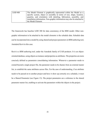 41
LOD 400 The Model Element is graphically represented within the Model as a
specific system, object or assembly in terms of size, shape, location,
quantity, and orientation with detailing, fabrication, assembly, and
installation information. Non-graphic information may also be attached to
the Model Element.
The framework has baseline LOD 300 for data consistency of the BIM model. Other non-
graphic information to be attached to the model elements is the schedule data. Schedule data
can be incorporated into a model by using shared and project parameters in BIM authoring tool,
Autodesk Revit in this case.
Revit is a BIM authoring tool, under the Autodesk family of CAD products. It is an object-
oriented database, using objects as instance and properties as attributes. The properties are more
concisely defined as parameters consolidating information. Whenever a parameter needs to
extend beyond a single project file, the parameter needs to be shared, from an external master
list, to establish the same attributes across files. For the ease of understanding, if an attribute
needs to be passed on to another project and have it show up correctly on a schedule, it must
be a Shared Parameter (see Figure 13). The project parameters are a reference to the shared
parameter master list, enabling to activate the parameters within the objects in the project.
 