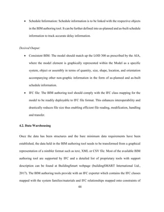 44
• Schedule Information: Schedule information is to be linked with the respective objects
in the BIM authoring tool. It can be further defined into as-planned and as-built schedule
information to track accurate delay information.
Desired Output:
• Consistent BIM: The model should match up the LOD 300 as prescribed by the AIA,
where the model element is graphically represented within the Model as a specific
system, object or assembly in terms of quantity, size, shape, location, and orientation
accompanying other non-graphic information in the form of as-planned and as-built
schedule information.
• IFC file: The BIM authoring tool should comply with the IFC class mapping for the
model to be readily deployable to IFC file format. This enhances interoperability and
drastically reduces file size thus enabling efficient file reading, modification, handling
and transfer.
4.2. Data Warehousing
Once the data has been structures and the bare minimum data requirements have been
established, the data held in the BIM authoring tool needs to be transformed from a graphical
representation of a nimbler format such as text, XML or CSV file. Most of the available BIM
authoring tool are supported by IFC and a detailed list of proprietary tools with support
description can be found at BuildingSmart webpage (buildingSMART International Ltd.,
2017). The BIM authoring tools provide with an IFC exporter which contains the IFC classes
mapped with the system families/materials and IFC relationships mapped onto constraints of
 