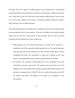 45
the model. These IFC export for multiple projects can be translated into a denormalized
transactional database. Denormalization is the process of intentionally combining some tables
into a single table in spite of the fact that this may introduce duplicate data in some columns
(or in other words, attributes). For instance, a transactional database might have repetitive
family and type of door on different projects.
The structured data present in the model can be translated into a data sheet and multiple sheets
can be put together to form a data warehouse. There are no available tools to translate multiple
projects into the same file so that needs to be done manually. The two ways to go about
translating model information into a data warehouse are:
1. BIM authoring tool: The stored-structured data in a model can be exported to a
spreadsheet or text file by using the schedule/quantities service. The schedule/quantities
allow generating the comma delineated text file consisting of BIM objects with the
manipulated data fields. The requirements to export into a schedule are IFC type,
family, count, length, planned start, actual start, planned finish, actual finish.
2. IFC exporter: The conversion of BIM objects into a CSV spreadsheet can also be
facilitated by using IFC export format. IFC exporter add-in provided by most of the
proprietary tools and facilitates data exchange amongst multiple BIM authoring tools
and project management tools. This IFC file can be analyzed using open-source IFC
file explorer and reader. The filtering of the model can be facilitated in such
environments.
 