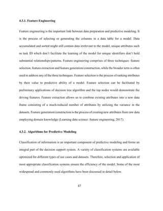 47
4.3.1. Feature Engineering
Feature engineering is the important link between data preparation and predictive modeling. It
is the process of selecting or generating the columns in a data table for a model. Data
accumulated and sorted might still contain data irrelevant to the model, unique attributes such
as task ID which don’t facilitate the learning of the model for unique identifiers don’t hold
substantial relationships/patterns. Feature engineering comprises of three techniques: feature
selection, feature extraction and feature generation/construction, while the broader term is often
used to address any of the three techniques. Feature selection is the process of ranking attributes
by their value to predictive ability of a model. Feature selection can be facilitated by
preliminary applications of decision tree algorithm and the top nodes would demonstrate the
driving features. Feature extraction allows us to combine existing attributes into a new data
frame consisting of a much-reduced number of attributes by utilizing the variance in the
datasets. Feature generation/construction is the process of creating new attributes from raw data
employing domain knowledge (Learning data science: feature engineering, 2017).
4.3.2. Algorithms for Predictive Modeling
Classification of information is an important component of predictive modeling and forms an
integral part of the decision support system. A variety of classification systems are available
optimized for different types of use cases and datasets. Therefore, selection and application of
most appropriate classification systems ensure the efficiency of the model. Some of the most
widespread and commonly used algorithms have been discussed in detail below.
 