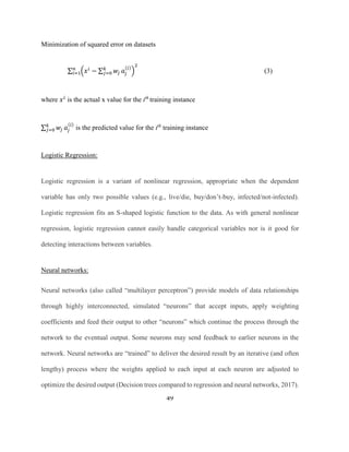 49
Minimization of squared error on datasets
∑ (𝑥 𝑖
− ∑ 𝑤𝑗
𝑘
𝑗=0 𝑎𝑗
(𝑖)
)
2
𝑛
𝑖=1 (3)
where 𝑥 𝑖
is the actual x value for the ith
training instance
∑ 𝑤𝑗
𝑘
𝑗=0 𝑎𝑗
(𝑖)
is the predicted value for the ith
training instance
Logistic Regression:
Logistic regression is a variant of nonlinear regression, appropriate when the dependent
variable has only two possible values (e.g., live/die, buy/don’t-buy, infected/not-infected).
Logistic regression fits an S-shaped logistic function to the data. As with general nonlinear
regression, logistic regression cannot easily handle categorical variables nor is it good for
detecting interactions between variables.
Neural networks:
Neural networks (also called “multilayer perceptron”) provide models of data relationships
through highly interconnected, simulated “neurons” that accept inputs, apply weighting
coefficients and feed their output to other “neurons” which continue the process through the
network to the eventual output. Some neurons may send feedback to earlier neurons in the
network. Neural networks are “trained” to deliver the desired result by an iterative (and often
lengthy) process where the weights applied to each input at each neuron are adjusted to
optimize the desired output (Decision trees compared to regression and neural networks, 2017).
 
