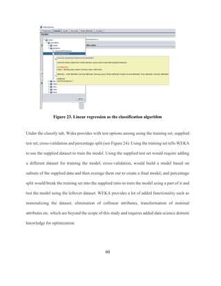 60
Figure 23. Linear regression as the classification algorithm
Under the classify tab, Weka provides with test options among using the training set, supplied
test set, cross-validation and percentage split (see Figure 24). Using the training set tells WEKA
to use the supplied dataset to train the model. Using the supplied test set would require adding
a different dataset for training the model; cross-validation, would build a model based on
subsets of the supplied data and then average them out to create a final model; and percentage
split would break the training set into the supplied ratio to train the model using a part of it and
test the model using the leftover dataset. WEKA provides a lot of added functionality such as
nominalizing the dataset, elimination of collinear attributes, transformation of nominal
attributes etc. which are beyond the scope of this study and requires added data science domain
knowledge for optimization.
 