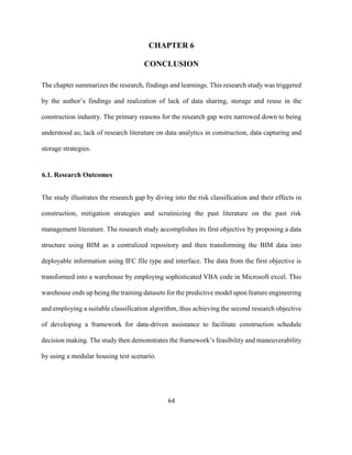 64
CHAPTER 6
CONCLUSION
The chapter summarizes the research, findings and learnings. This research study was triggered
by the author’s findings and realization of lack of data sharing, storage and reuse in the
construction industry. The primary reasons for the research gap were narrowed down to being
understood as; lack of research literature on data analytics in construction, data capturing and
storage strategies.
6.1. Research Outcomes
The study illustrates the research gap by diving into the risk classification and their effects in
construction, mitigation strategies and scrutinizing the past literature on the past risk
management literature. The research study accomplishes its first objective by proposing a data
structure using BIM as a centralized repository and then transforming the BIM data into
deployable information using IFC file type and interface. The data from the first objective is
transformed into a warehouse by employing sophisticated VBA code in Microsoft excel. This
warehouse ends up being the training datasets for the predictive model upon feature engineering
and employing a suitable classification algorithm, thus achieving the second research objective
of developing a framework for data-driven assistance to facilitate construction schedule
decision making. The study then demonstrates the framework’s feasibility and maneuverability
by using a modular housing test scenario.
 