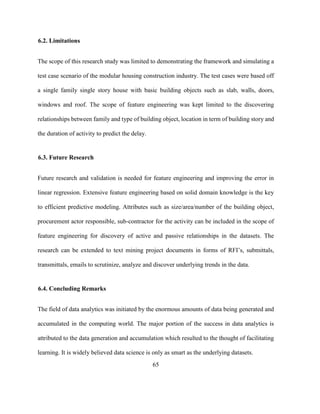 65
6.2. Limitations
The scope of this research study was limited to demonstrating the framework and simulating a
test case scenario of the modular housing construction industry. The test cases were based off
a single family single story house with basic building objects such as slab, walls, doors,
windows and roof. The scope of feature engineering was kept limited to the discovering
relationships between family and type of building object, location in term of building story and
the duration of activity to predict the delay.
6.3. Future Research
Future research and validation is needed for feature engineering and improving the error in
linear regression. Extensive feature engineering based on solid domain knowledge is the key
to efficient predictive modeling. Attributes such as size/area/number of the building object,
procurement actor responsible, sub-contractor for the activity can be included in the scope of
feature engineering for discovery of active and passive relationships in the datasets. The
research can be extended to text mining project documents in forms of RFI’s, submittals,
transmittals, emails to scrutinize, analyze and discover underlying trends in the data.
6.4. Concluding Remarks
The field of data analytics was initiated by the enormous amounts of data being generated and
accumulated in the computing world. The major portion of the success in data analytics is
attributed to the data generation and accumulation which resulted to the thought of facilitating
learning. It is widely believed data science is only as smart as the underlying datasets.
 