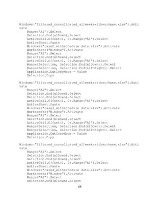 68
Windows("filtered_consolidated_allweekswithworknew.xlsm").Acti
vate
Range("A1").Select
Selection.End(xlDown).Select
ActiveCell.Offset(1, 0).Range("A1").Select
ActiveSheet.Paste
Windows("case2_withschedule data.xlsx").Activate
Worksheets("Window").Activate
Range("A1").Select
Selection.End(xlDown).Select
ActiveCell.Offset(1, 0).Range("A1").Select
Range(Selection, Selection.End(xlDown)).Select
Range(Selection, Selection.End(xlToRight)).Select
Application.CutCopyMode = False
Selection.Copy
Windows("filtered_consolidated_allweekswithworknew.xlsm").Acti
vate
Range("A1").Select
Selection.End(xlDown).Select
Selection.End(xlDown).Select
ActiveCell.Offset(1, 0).Range("A1").Select
ActiveSheet.Paste
Windows("case3_withschedule data.xlsx").Activate
Worksheets("Window").Activate
Range("A1").Select
Selection.End(xlDown).Select
ActiveCell.Offset(1, 0).Range("A1").Select
Range(Selection, Selection.End(xlDown)).Select
Range(Selection, Selection.End(xlToRight)).Select
Application.CutCopyMode = False
Selection.Copy
Windows("filtered_consolidated_allweekswithworknew.xlsm").Acti
vate
Range("A1").Select
Selection.End(xlDown).Select
Selection.End(xlDown).Select
ActiveCell.Offset(1, 0).Range("A1").Select
ActiveSheet.Paste
Windows("case4_withschedule data.xlsx").Activate
Worksheets("Window").Activate
Range("A1").Select
Selection.End(xlDown).Select
 