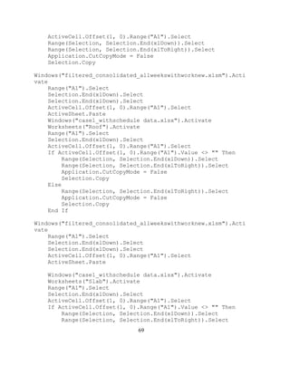 69
ActiveCell.Offset(1, 0).Range("A1").Select
Range(Selection, Selection.End(xlDown)).Select
Range(Selection, Selection.End(xlToRight)).Select
Application.CutCopyMode = False
Selection.Copy
Windows("filtered_consolidated_allweekswithworknew.xlsm").Acti
vate
Range("A1").Select
Selection.End(xlDown).Select
Selection.End(xlDown).Select
ActiveCell.Offset(1, 0).Range("A1").Select
ActiveSheet.Paste
Windows("case1_withschedule data.xlsx").Activate
Worksheets("Roof").Activate
Range("A1").Select
Selection.End(xlDown).Select
ActiveCell.Offset(1, 0).Range("A1").Select
If ActiveCell.Offset(1, 0).Range("A1").Value <> "" Then
Range(Selection, Selection.End(xlDown)).Select
Range(Selection, Selection.End(xlToRight)).Select
Application.CutCopyMode = False
Selection.Copy
Else
Range(Selection, Selection.End(xlToRight)).Select
Application.CutCopyMode = False
Selection.Copy
End If
Windows("filtered_consolidated_allweekswithworknew.xlsm").Acti
vate
Range("A1").Select
Selection.End(xlDown).Select
Selection.End(xlDown).Select
ActiveCell.Offset(1, 0).Range("A1").Select
ActiveSheet.Paste
Windows("case1_withschedule data.xlsx").Activate
Worksheets("Slab").Activate
Range("A1").Select
Selection.End(xlDown).Select
ActiveCell.Offset(1, 0).Range("A1").Select
If ActiveCell.Offset(1, 0).Range("A1").Value <> "" Then
Range(Selection, Selection.End(xlDown)).Select
Range(Selection, Selection.End(xlToRight)).Select
 