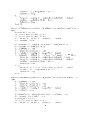 70
Application.CutCopyMode = False
Selection.Copy
Else
Range(Selection, Selection.End(xlToRight)).Select
Application.CutCopyMode = False
Selection.Copy
End If
Windows("filtered_consolidated_allweekswithworknew.xlsm").Acti
vate
Range("A1").Select
Selection.End(xlDown).Select
Selection.End(xlDown).Select
ActiveCell.Offset(1, 0).Range("A1").Select
ActiveSheet.Paste
Windows("case1_withschedule data.xlsx").Activate
Worksheets("Door").Activate
Range("A1").Select
Selection.End(xlDown).Select
ActiveCell.Offset(1, 0).Range("A1").Select
If ActiveCell.Offset(1, 0).Range("A1").Value <> "" Then
Range(Selection, Selection.End(xlDown)).Select
Range(Selection, Selection.End(xlToRight)).Select
Application.CutCopyMode = False
Selection.Copy
Else
Range(Selection, Selection.End(xlToRight)).Select
Application.CutCopyMode = False
Selection.Copy
End If
Windows("filtered_consolidated_allweekswithworknew.xlsm").Acti
vate
Range("A1").Select
Selection.End(xlDown).Select
Selection.End(xlDown).Select
ActiveCell.Offset(1, 0).Range("A1").Select
ActiveSheet.Paste
Windows("case1_withschedule data.xlsx").Activate
Worksheets("Wall").Activate
Range("A1").Select
Selection.End(xlDown).Select
ActiveCell.Offset(1, 0).Range("A1").Select
 