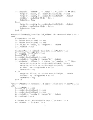 71
If ActiveCell.Offset(1, 0).Range("A1").Value <> "" Then
Range(Selection, Selection.End(xlDown)).Select
Range(Selection, Selection.End(xlToRight)).Select
Application.CutCopyMode = False
Selection.Copy
Else
Range(Selection, Selection.End(xlToRight)).Select
Application.CutCopyMode = False
Selection.Copy
End If
Windows("filtered_consolidated_allweekswithworknew.xlsm").Acti
vate
Range("A1").Select
Selection.End(xlDown).Select
Selection.End(xlDown).Select
ActiveCell.Offset(1, 0).Range("A1").Select
ActiveSheet.Paste
Windows("case2_withschedule data.xlsx").Activate
Worksheets("Roof").Activate
Range("A1").Select
Selection.End(xlDown).Select
ActiveCell.Offset(1, 0).Range("A1").Select
If ActiveCell.Offset(1, 0).Range("A1").Value <> "" Then
Range(Selection, Selection.End(xlDown)).Select
Range(Selection, Selection.End(xlToRight)).Select
Application.CutCopyMode = False
Selection.Copy
Else
Range(Selection, Selection.End(xlToRight)).Select
Application.CutCopyMode = False
Selection.Copy
End If
Windows("filtered_consolidated_allweekswithworknew.xlsm").Acti
vate
Range("A1").Select
Selection.End(xlDown).Select
Selection.End(xlDown).Select
ActiveCell.Offset(1, 0).Range("A1").Select
ActiveSheet.Paste
Windows("case2_withschedule data.xlsx").Activate
Worksheets("Slab").Activate
 