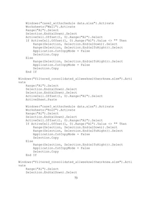 73
Windows("case2_withschedule data.xlsx").Activate
Worksheets("Wall").Activate
Range("A1").Select
Selection.End(xlDown).Select
ActiveCell.Offset(1, 0).Range("A1").Select
If ActiveCell.Offset(1, 0).Range("A1").Value <> "" Then
Range(Selection, Selection.End(xlDown)).Select
Range(Selection, Selection.End(xlToRight)).Select
Application.CutCopyMode = False
Selection.Copy
Else
Range(Selection, Selection.End(xlToRight)).Select
Application.CutCopyMode = False
Selection.Copy
End If
Windows("filtered_consolidated_allweekswithworknew.xlsm").Acti
vate
Range("A1").Select
Selection.End(xlDown).Select
Selection.End(xlDown).Select
ActiveCell.Offset(1, 0).Range("A1").Select
ActiveSheet.Paste
Windows("case3_withschedule data.xlsx").Activate
Worksheets("Roof").Activate
Range("A1").Select
Selection.End(xlDown).Select
ActiveCell.Offset(1, 0).Range("A1").Select
If ActiveCell.Offset(1, 0).Range("A1").Value <> "" Then
Range(Selection, Selection.End(xlDown)).Select
Range(Selection, Selection.End(xlToRight)).Select
Application.CutCopyMode = False
Selection.Copy
Else
Range(Selection, Selection.End(xlToRight)).Select
Application.CutCopyMode = False
Selection.Copy
End If
Windows("filtered_consolidated_allweekswithworknew.xlsm").Acti
vate
Range("A1").Select
Selection.End(xlDown).Select
 
