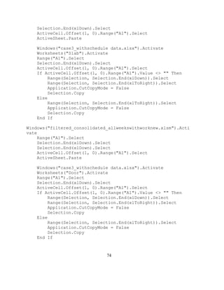 74
Selection.End(xlDown).Select
ActiveCell.Offset(1, 0).Range("A1").Select
ActiveSheet.Paste
Windows("case3_withschedule data.xlsx").Activate
Worksheets("Slab").Activate
Range("A1").Select
Selection.End(xlDown).Select
ActiveCell.Offset(1, 0).Range("A1").Select
If ActiveCell.Offset(1, 0).Range("A1").Value <> "" Then
Range(Selection, Selection.End(xlDown)).Select
Range(Selection, Selection.End(xlToRight)).Select
Application.CutCopyMode = False
Selection.Copy
Else
Range(Selection, Selection.End(xlToRight)).Select
Application.CutCopyMode = False
Selection.Copy
End If
Windows("filtered_consolidated_allweekswithworknew.xlsm").Acti
vate
Range("A1").Select
Selection.End(xlDown).Select
Selection.End(xlDown).Select
ActiveCell.Offset(1, 0).Range("A1").Select
ActiveSheet.Paste
Windows("case3_withschedule data.xlsx").Activate
Worksheets("Door").Activate
Range("A1").Select
Selection.End(xlDown).Select
ActiveCell.Offset(1, 0).Range("A1").Select
If ActiveCell.Offset(1, 0).Range("A1").Value <> "" Then
Range(Selection, Selection.End(xlDown)).Select
Range(Selection, Selection.End(xlToRight)).Select
Application.CutCopyMode = False
Selection.Copy
Else
Range(Selection, Selection.End(xlToRight)).Select
Application.CutCopyMode = False
Selection.Copy
End If
 