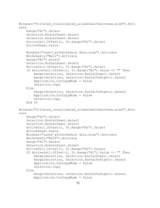 75
Windows("filtered_consolidated_allweekswithworknew.xlsm").Acti
vate
Range("A1").Select
Selection.End(xlDown).Select
Selection.End(xlDown).Select
ActiveCell.Offset(1, 0).Range("A1").Select
ActiveSheet.Paste
Windows("case3_withschedule data.xlsx").Activate
Worksheets("Wall").Activate
Range("A1").Select
Selection.End(xlDown).Select
ActiveCell.Offset(1, 0).Range("A1").Select
If ActiveCell.Offset(1, 0).Range("A1").Value <> "" Then
Range(Selection, Selection.End(xlDown)).Select
Range(Selection, Selection.End(xlToRight)).Select
Application.CutCopyMode = False
Selection.Copy
Else
Range(Selection, Selection.End(xlToRight)).Select
Application.CutCopyMode = False
Selection.Copy
End If
Windows("filtered_consolidated_allweekswithworknew.xlsm").Acti
vate
Range("A1").Select
Selection.End(xlDown).Select
Selection.End(xlDown).Select
ActiveCell.Offset(1, 0).Range("A1").Select
ActiveSheet.Paste
Windows("case4_withschedule data.xlsx").Activate
Worksheets("Roof").Activate
Range("A1").Select
Selection.End(xlDown).Select
ActiveCell.Offset(1, 0).Range("A1").Select
If ActiveCell.Offset(1, 0).Range("A1").Value <> "" Then
Range(Selection, Selection.End(xlDown)).Select
Range(Selection, Selection.End(xlToRight)).Select
Application.CutCopyMode = False
Selection.Copy
Else
Range(Selection, Selection.End(xlToRight)).Select
Application.CutCopyMode = False
 