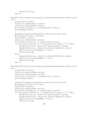76
Selection.Copy
End If
Windows("filtered_consolidated_allweekswithworknew.xlsm").Acti
vate
Range("A1").Select
Selection.End(xlDown).Select
Selection.End(xlDown).Select
ActiveCell.Offset(1, 0).Range("A1").Select
ActiveSheet.Paste
Windows("case4_withschedule data.xlsx").Activate
Worksheets("Slab").Activate
Range("A1").Select
Selection.End(xlDown).Select
ActiveCell.Offset(1, 0).Range("A1").Select
If ActiveCell.Offset(1, 0).Range("A1").Value <> "" Then
Range(Selection, Selection.End(xlDown)).Select
Range(Selection, Selection.End(xlToRight)).Select
Application.CutCopyMode = False
Selection.Copy
Else
Range(Selection, Selection.End(xlToRight)).Select
Application.CutCopyMode = False
Selection.Copy
End If
Windows("filtered_consolidated_allweekswithworknew.xlsm").Acti
vate
Range("A1").Select
Selection.End(xlDown).Select
Selection.End(xlDown).Select
ActiveCell.Offset(1, 0).Range("A1").Select
ActiveSheet.Paste
Windows("case4_withschedule data.xlsx").Activate
Worksheets("Door").Activate
Range("A1").Select
Selection.End(xlDown).Select
ActiveCell.Offset(1, 0).Range("A1").Select
If ActiveCell.Offset(1, 0).Range("A1").Value <> "" Then
Range(Selection, Selection.End(xlDown)).Select
Range(Selection, Selection.End(xlToRight)).Select
Application.CutCopyMode = False
Selection.Copy
 