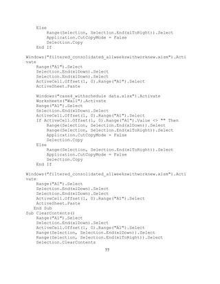 77
Else
Range(Selection, Selection.End(xlToRight)).Select
Application.CutCopyMode = False
Selection.Copy
End If
Windows("filtered_consolidated_allweekswithworknew.xlsm").Acti
vate
Range("A1").Select
Selection.End(xlDown).Select
Selection.End(xlDown).Select
ActiveCell.Offset(1, 0).Range("A1").Select
ActiveSheet.Paste
Windows("case4_withschedule data.xlsx").Activate
Worksheets("Wall").Activate
Range("A1").Select
Selection.End(xlDown).Select
ActiveCell.Offset(1, 0).Range("A1").Select
If ActiveCell.Offset(1, 0).Range("A1").Value <> "" Then
Range(Selection, Selection.End(xlDown)).Select
Range(Selection, Selection.End(xlToRight)).Select
Application.CutCopyMode = False
Selection.Copy
Else
Range(Selection, Selection.End(xlToRight)).Select
Application.CutCopyMode = False
Selection.Copy
End If
Windows("filtered_consolidated_allweekswithworknew.xlsm").Acti
vate
Range("A1").Select
Selection.End(xlDown).Select
Selection.End(xlDown).Select
ActiveCell.Offset(1, 0).Range("A1").Select
ActiveSheet.Paste
End Sub
Sub ClearContents()
Range("A1").Select
Selection.End(xlDown).Select
ActiveCell.Offset(1, 0).Range("A1").Select
Range(Selection, Selection.End(xlDown)).Select
Range(Selection, Selection.End(xlToRight)).Select
Selection.ClearContents
 