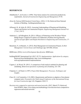 82
REFERENCES
Abdelhamid, T., & Everett, J. (1999). Time Series analysis for construction productivity
experiments. Journal of Construction Engineering and Management, 87-95.
About the National BIM Standard-United States. (2016, 11 26). Retrieved from National
Institute of Building : buildingsmartalliance.org
AlNasseri, H., & Aulin, R. (2015). Assessing Understanding of Planning and Scheduling
Theory and Practice on Construction Projects. Engineering Management Journal Vol.
27 No.2, 58-72.
Anderson, L., & Polkinghorn, B. (2011). Efficacy of Partnering on the Woodrow Wilson
Bridge Project: Empirical Evidence of Collaborative Problem-Solving Benefits.
Journal of Legal Affairs and Dispute Resolution in Engineering and Construction, 17-
27.
Banaitiene, N., & Banaitis, A. (2012). Risk Management in Construction Projects. In Risk
Management- Current Issues and Challenges (pp. 429-448). InTech.
BIMForum. (2016). Level of Development Specification. BIMForum.
buildingSMART International Ltd. (2017, 02 27). Implementation- Applications by category.
Retrieved from BuildingSmart: http://www.buildingsmart-
tech.org/implementation/implementations
Cegarra, J., & Wezel, W. (2011). A comparison of task analysis methods for planning and
scheduling. Behavioral operations in planning and scheduling, 323–338.
Chapman, C., & Ward, S. (1997). Project Risk Management: Processes, Techniques and
Insights.
Choo, H. J., & Tommelein, I. D. (2001). Requirements and barriers to adaption of last planner
computer tools. Presented at the Ninth Annual Conference of the International Group
for Lean Construction (pp. 6-8). Singapore: IGLC-9.
Decision trees compared to regression and neural networks. (2017, March 27). Retrieved
from DTREG: https://www.dtreg.com/methodology/view/decision-trees-compared-to-
regression-and-neural-networks
 