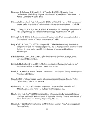 83
Diekmann, J., Balonick, J., Krewedl, M., & Troendle, L. (2003). Measuring Lean
Conformance. Blacksburg, Virginia: International Group of Lean Construction 11th
Annual Conference Virginia Tech.
Dikmen, I., Birgonul, M. T., & Arikan, A. E. (2004). A Critical Review of Risk management
support tools. Association of researchers in construction management, 1145-1154.
Ding, L., Zhong, B., Wu, S., & Luo, H. (2016). Construction risk knowledge management in
BIM using ontology and semantic web technology. Safety Science, 202-213.
El-Sayegh, S. M. (2008). Risk assessment and allocation in the UAE construction industry.
International Journal of Project Management, 431-438.
Feng , C.-W., & Chen , Y.-J. (2008). Using the MD CAD model to develop the time-cost
integrated schedule for construction projects. The 25th symposium on Automation and
Robotics in construction (pp. 573-584). Institute of Internet and Intelligent
Technologies.
FMI Corporation. (2007). FMI/CMAA Eight Annual Survey of Owners. Raleigh, North
Carolina: FMI Corporation.
Forbes, L. H., & Ahmed, S. M. (2011). Modern construction: Lean project delivery and
integrated practices. Boca Raton, Florida: CRC Press.
Forbes, L., & Ahmed, S. (2010). Modern Construction: Lean Project Delivery and Integrated
Practices. CRC Press.
Genz, R. (2001). Why advocated need to rethink manufactured housing. Housing Policy
Debate, Vol 12 Issue 2, pp. 393-414.
Golfarelli, M., & Rizzi, S. (2010). Data Warehouse Design: Modern Principles and
Methodologies . New York: The McGraw-Hill Companies, Inc.
Han, S., Lee, T., & Ko, Y. (2014). Implementation of Construction Performance Database
Prototype for Curtain Wall Operation in High-Rise Building Construction. Journal of
Asian Architecture and Building Engineering, 149-156.
Haugan, G. T. (2002). Project Planning and Scheduling. Leesburg Pike, VA: Management
Concepts Press.
 