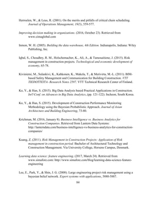 84
Herroelen, W., & Leus, R. (2001). On the merits and pitfalls of critical chain scheduling.
Journal of Operations Management, 19(5), 559-577.
Improving decision making in organizations. (2016, October 23). Retrieved from
www.cimaglobal.com
Inmon, W. H. (2005). Building the data warehouse, 4th Edition. Indianapolis, Indiana: Wiley
Publishing, Inc.
Iqbal, S., Choudhry, R. M., Holschemacher, K., Ali, A., & Tamosaitiene, J. (2015). Risk
management in construction projects. Technological and economic development of
economy, 65-78.
Kiviniemi, M., Sulankivi, K., Kahkonen, K., Makela, T., & Merivirta, M.-L. (2011). BIM-
based Safety Management and Communication for Building Construction. VTT
TIEDOTTEITA- Research Notes 2597. VTT Technical Research Center of Finland.
Ko, Y., & Han, S. (2015). Big Data Analysis based Practical Applications in Construction.
Int'l Conf. on Advances in Big Data Analytics, (pp. 121-122). Incheon, South Korea.
Ko, Y., & Han, S. (2015). Development of Construction Performance Monitoring
Methodology using the Bayesian Probabilistic Approach. Journal of Asian
Architecture and Building Engineering, 73-80.
Krichman, M. (2016, January 8). Business Intelligence vs. Business Analytics for
Construction Companies. Retrieved from Lantern Data Systems:
http://lanterndata.com/business-intelligence-vs-business-analytics-for-construction-
companies/
Kuang, Z. (2011). Risk Management in Construction Projects: Application of Risk
management in construction period. Bachelor of Architectural Technology and
Construction Management. Via University College, Horsens Campus, Denmark.
Learning data science: feature engineering. (2017, March 24). Retrieved from
www.simafore.com: http://www.simafore.com/blog/learning-data-science-feature-
engineering
Lee, E., Park, Y., & Shin, J. G. (2008). Large engineering project risk management using a
bayesian belief network. Expert systems with applications, 5880-5887.
 