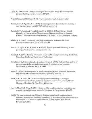 86
Oztas, A., & Okmen, O. (2004). Risk analysis in fixed-price design–build construction
projects. Building and Environment, 229-237.
Project Management Institute. (2016). Project Management Book of Knowledge.
Renault, B. Y., & Agumba, J. N. (2016). Risk management in the construction industry: a
new literature review. MATEC Web of Conferences, 1-6.
Renault, B. Y., Agumba, J. N., & Balogun, O. A. (2016 26-28 June). Drivers for and
Obstacles to Enterprise Risk Management in COnstruction Firms: A literature
Review. Creative Construction Conference 2016, (pp. 167-172). Budapest, Hungary.
Ribeiro, F. L. (2009). "Enhancing knowledge management in construction firms.
Construction Innovation, Vol. 9 Iss 3, 268-284.
Saidi, K. S., Lytle, A. M., & Stone, W. C. (2003). Report of the NIST workshop on data
exchange standards at the construction job site.
Schaijk, S. V. (2016). Building Information Model (BIM) based process mining. Eindhoven,
Netherland: Eindhoven University of Technology.
Shevchenko, G., Ustinovichius, L., & Andruskevicius, A. (2008). Multi-attribute analysis of
investments risk alternatives in construction. Technological and economic
development of economy, 14(3), 428-443.
Simu, K. (2006). Risk management in small construction projects. Licentiate dissertation,
Department of Civil and Environmental Engineering. Lulca: LTU.
Smith, D. K., & Tardif, M. (2009). Building Information Modeling: A stratergic
Implementation Guide for Architects, Engineers, Constructors, and Real Estate
Managers. Hoboken, NJ: John Wiley & Sons, Inc.
Sun, C., Man, Q., & Wang, Y. (2015). Study on BIM-based construction project cost and
schedule risk early warning. Journal of Intelligent & Fuzzy Systems, 469-477.
(2012). The state of Manufactured Housing field hearing before the subcommittee on
insurance, housing and community opportunity of the committee on financial services.
Washington: U.S. House of Representatives, 112th Congress, First Session,
November 29, 2011.
 