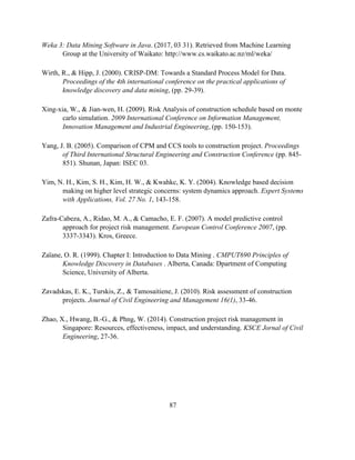 87
Weka 3: Data Mining Software in Java. (2017, 03 31). Retrieved from Machine Learning
Group at the University of Waikato: http://www.cs.waikato.ac.nz/ml/weka/
Wirth, R., & Hipp, J. (2000). CRISP-DM: Towards a Standard Process Model for Data.
Proceedings of the 4th international conference on the practical applications of
knowledge discovery and data mining, (pp. 29-39).
Xing-xia, W., & Jian-wen, H. (2009). Risk Analysis of construction schedule based on monte
carlo simulation. 2009 International Conference on Information Management,
Innovation Management and Industrial Engineering, (pp. 150-153).
Yang, J. B. (2005). Comparison of CPM and CCS tools to construction project. Proceedings
of Third International Structural Engineering and Construction Conference (pp. 845-
851). Shunan, Japan: ISEC 03.
Yim, N. H., Kim, S. H., Kim, H. W., & Kwahkc, K. Y. (2004). Knowledge based decision
making on higher level strategic concerns: system dynamics approach. Expert Systems
with Applications, Vol. 27 No. 1, 143-158.
Zafra-Cabeza, A., Ridao, M. A., & Camacho, E. F. (2007). A model predictive control
approach for project risk management. European Control Conference 2007, (pp.
3337-3343). Kros, Greece.
Zaïane, O. R. (1999). Chapter I: Introduction to Data Mining . CMPUT690 Principles of
Knowledge Discovery in Databases . Alberta, Canada: Dpartment of Computing
Science, University of Alberta.
Zavadskas, E. K., Turskis, Z., & Tamosaitiene, J. (2010). Risk assessment of construction
projects. Journal of Civil Engineering and Management 16(1), 33-46.
Zhao, X., Hwang, B.-G., & Phng, W. (2014). Construction project risk management in
Singapore: Resources, effectiveness, impact, and understanding. KSCE Jornal of Civil
Engineering, 27-36.
 