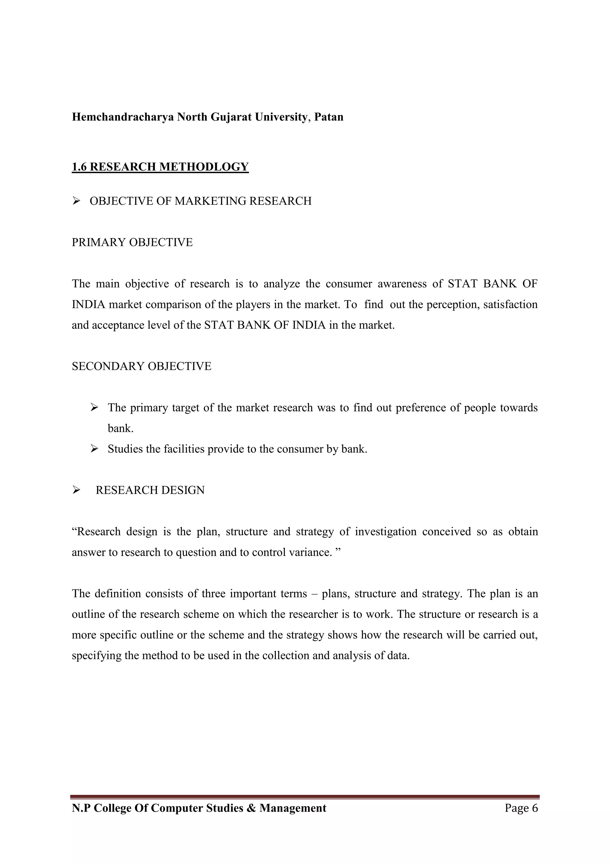 Hemchandracharya North Gujarat University, Patan
N.P College Of Computer Studies & Management Page 6
1.6 RESEARCH METHODLOGY
 OBJECTIVE OF MARKETING RESEARCH
PRIMARY OBJECTIVE
The main objective of research is to analyze the consumer awareness of STAT BANK OF
INDIA market comparison of the players in the market. To find out the perception, satisfaction
and acceptance level of the STAT BANK OF INDIA in the market.
SECONDARY OBJECTIVE
 The primary target of the market research was to find out preference of people towards
bank.
 Studies the facilities provide to the consumer by bank.
 RESEARCH DESIGN
―Research design is the plan, structure and strategy of investigation conceived so as obtain
answer to research to question and to control variance. ‖
The definition consists of three important terms – plans, structure and strategy. The plan is an
outline of the research scheme on which the researcher is to work. The structure or research is a
more specific outline or the scheme and the strategy shows how the research will be carried out,
specifying the method to be used in the collection and analysis of data.
 