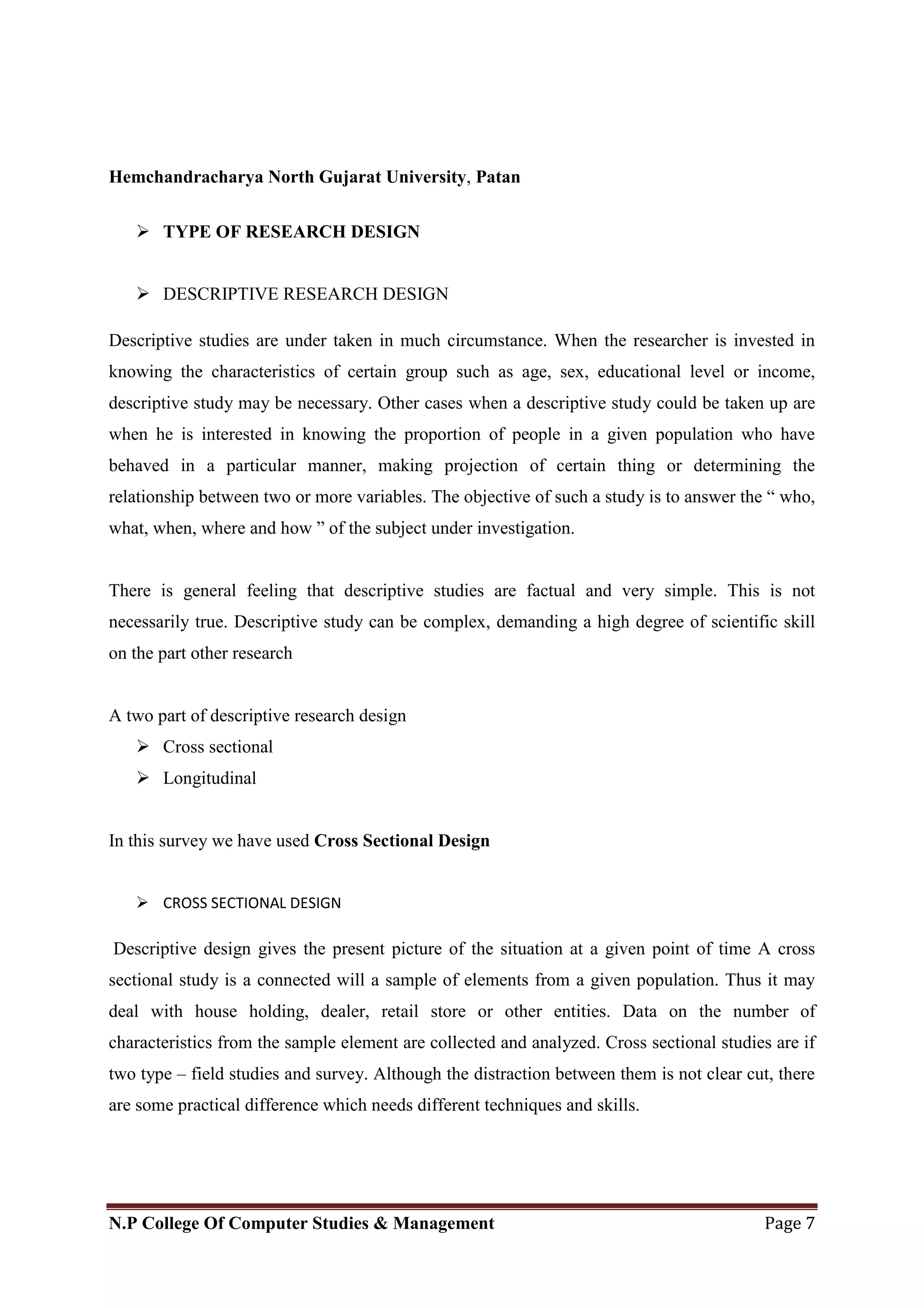 Hemchandracharya North Gujarat University, Patan
N.P College Of Computer Studies & Management Page 7
 TYPE OF RESEARCH DESIGN
 DESCRIPTIVE RESEARCH DESIGN
Descriptive studies are under taken in much circumstance. When the researcher is invested in
knowing the characteristics of certain group such as age, sex, educational level or income,
descriptive study may be necessary. Other cases when a descriptive study could be taken up are
when he is interested in knowing the proportion of people in a given population who have
behaved in a particular manner, making projection of certain thing or determining the
relationship between two or more variables. The objective of such a study is to answer the ― who,
what, when, where and how ‖ of the subject under investigation.
There is general feeling that descriptive studies are factual and very simple. This is not
necessarily true. Descriptive study can be complex, demanding a high degree of scientific skill
on the part other research
A two part of descriptive research design
 Cross sectional
 Longitudinal
In this survey we have used Cross Sectional Design
 CROSS SECTIONAL DESIGN
Descriptive design gives the present picture of the situation at a given point of time A cross
sectional study is a connected will a sample of elements from a given population. Thus it may
deal with house holding, dealer, retail store or other entities. Data on the number of
characteristics from the sample element are collected and analyzed. Cross sectional studies are if
two type – field studies and survey. Although the distraction between them is not clear cut, there
are some practical difference which needs different techniques and skills.
 