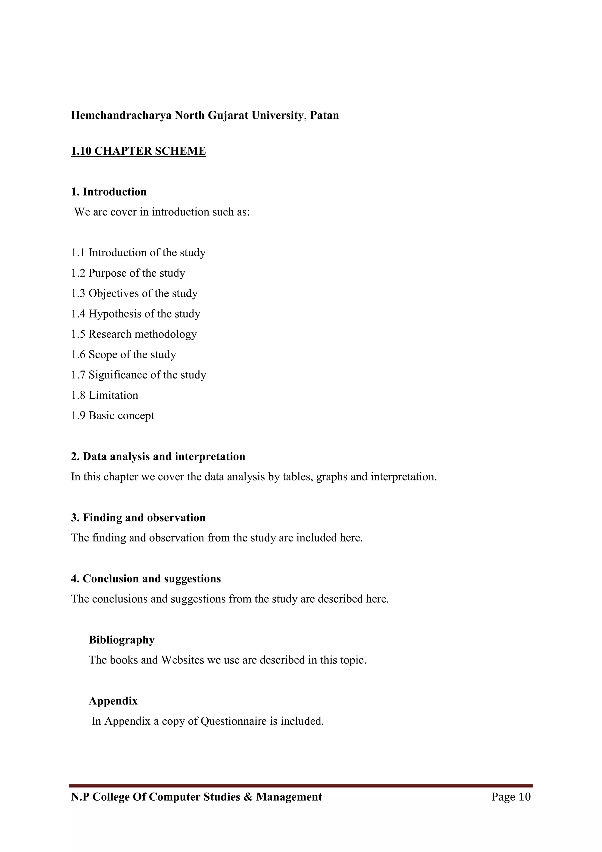 Hemchandracharya North Gujarat University, Patan
N.P College Of Computer Studies & Management Page 10
1.10 CHAPTER SCHEME
1. Introduction
We are cover in introduction such as:
1.1 Introduction of the study
1.2 Purpose of the study
1.3 Objectives of the study
1.4 Hypothesis of the study
1.5 Research methodology
1.6 Scope of the study
1.7 Significance of the study
1.8 Limitation
1.9 Basic concept
2. Data analysis and interpretation
In this chapter we cover the data analysis by tables, graphs and interpretation.
3. Finding and observation
The finding and observation from the study are included here.
4. Conclusion and suggestions
The conclusions and suggestions from the study are described here.
Bibliography
The books and Websites we use are described in this topic.
Appendix
In Appendix a copy of Questionnaire is included.
 