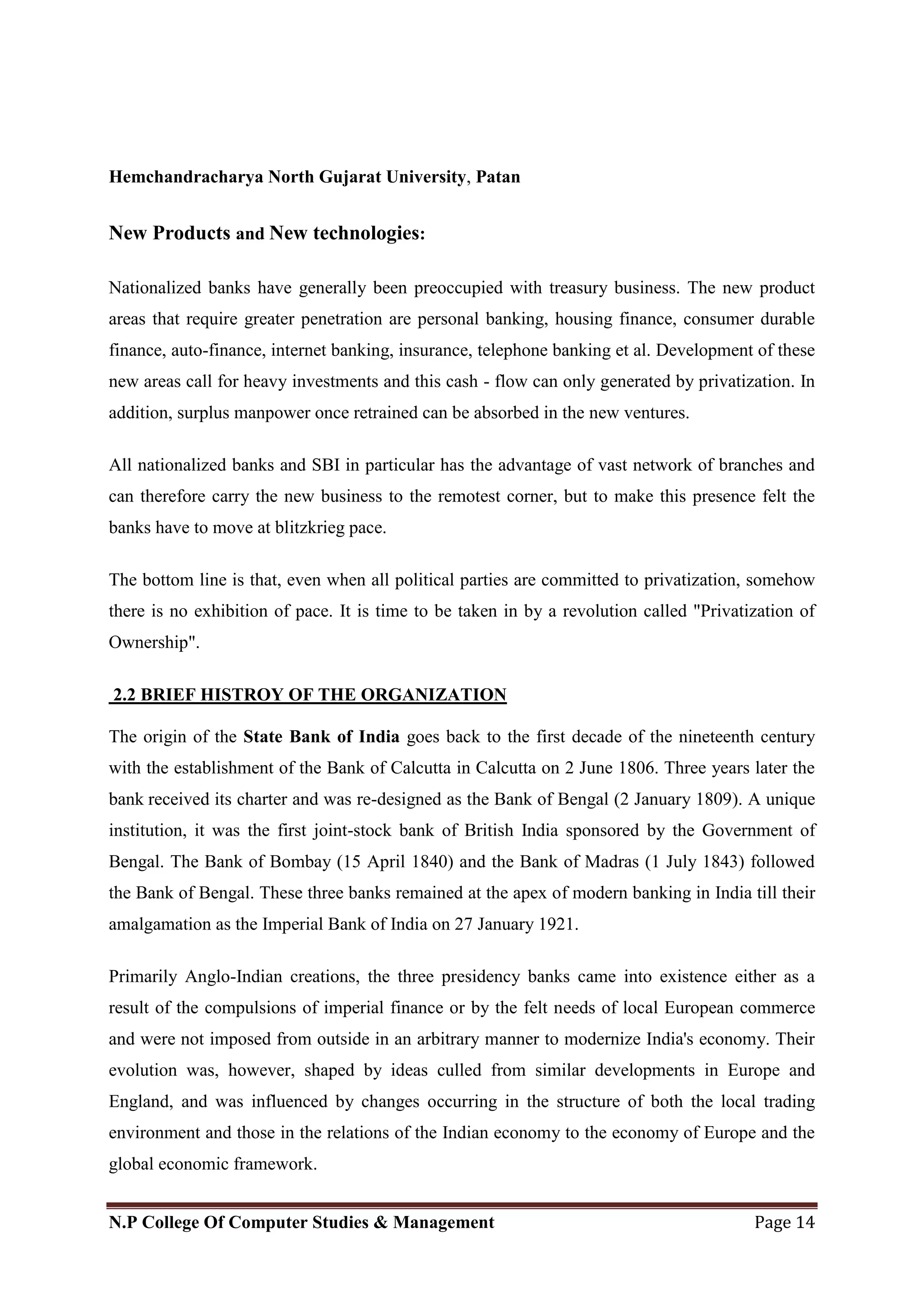 Hemchandracharya North Gujarat University, Patan
N.P College Of Computer Studies & Management Page 14
New Products and New technologies:
Nationalized banks have generally been preoccupied with treasury business. The new product
areas that require greater penetration are personal banking, housing finance, consumer durable
finance, auto-finance, internet banking, insurance, telephone banking et al. Development of these
new areas call for heavy investments and this cash - flow can only generated by privatization. In
addition, surplus manpower once retrained can be absorbed in the new ventures.
All nationalized banks and SBI in particular has the advantage of vast network of branches and
can therefore carry the new business to the remotest corner, but to make this presence felt the
banks have to move at blitzkrieg pace.
The bottom line is that, even when all political parties are committed to privatization, somehow
there is no exhibition of pace. It is time to be taken in by a revolution called "Privatization of
Ownership".
2.2 BRIEF HISTROY OF THE ORGANIZATION
The origin of the State Bank of India goes back to the first decade of the nineteenth century
with the establishment of the Bank of Calcutta in Calcutta on 2 June 1806. Three years later the
bank received its charter and was re-designed as the Bank of Bengal (2 January 1809). A unique
institution, it was the first joint-stock bank of British India sponsored by the Government of
Bengal. The Bank of Bombay (15 April 1840) and the Bank of Madras (1 July 1843) followed
the Bank of Bengal. These three banks remained at the apex of modern banking in India till their
amalgamation as the Imperial Bank of India on 27 January 1921.
Primarily Anglo-Indian creations, the three presidency banks came into existence either as a
result of the compulsions of imperial finance or by the felt needs of local European commerce
and were not imposed from outside in an arbitrary manner to modernize India's economy. Their
evolution was, however, shaped by ideas culled from similar developments in Europe and
England, and was influenced by changes occurring in the structure of both the local trading
environment and those in the relations of the Indian economy to the economy of Europe and the
global economic framework.
 
