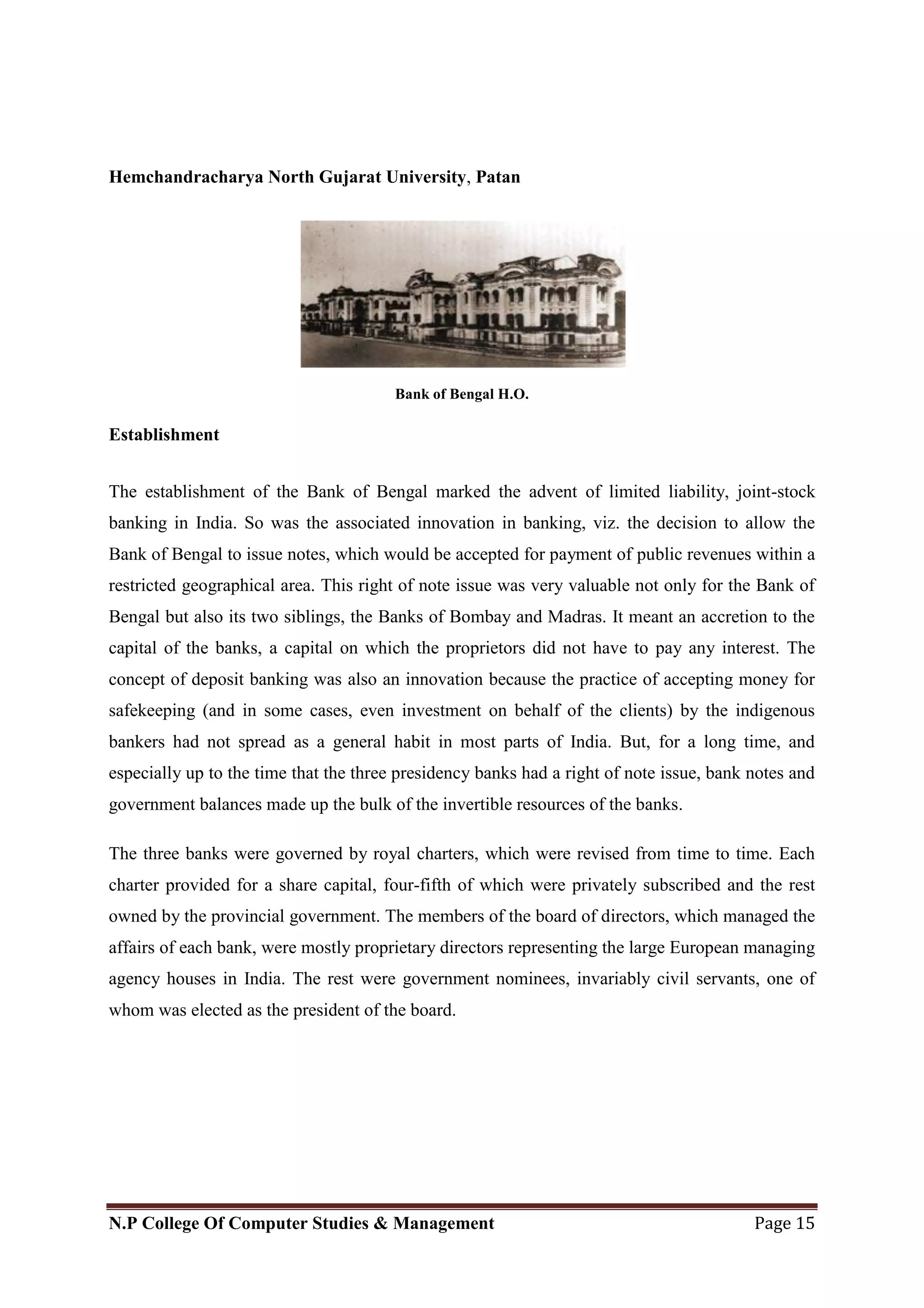 Hemchandracharya North Gujarat University, Patan
N.P College Of Computer Studies & Management Page 15
Bank of Bengal H.O.
Establishment
The establishment of the Bank of Bengal marked the advent of limited liability, joint-stock
banking in India. So was the associated innovation in banking, viz. the decision to allow the
Bank of Bengal to issue notes, which would be accepted for payment of public revenues within a
restricted geographical area. This right of note issue was very valuable not only for the Bank of
Bengal but also its two siblings, the Banks of Bombay and Madras. It meant an accretion to the
capital of the banks, a capital on which the proprietors did not have to pay any interest. The
concept of deposit banking was also an innovation because the practice of accepting money for
safekeeping (and in some cases, even investment on behalf of the clients) by the indigenous
bankers had not spread as a general habit in most parts of India. But, for a long time, and
especially up to the time that the three presidency banks had a right of note issue, bank notes and
government balances made up the bulk of the invertible resources of the banks.
The three banks were governed by royal charters, which were revised from time to time. Each
charter provided for a share capital, four-fifth of which were privately subscribed and the rest
owned by the provincial government. The members of the board of directors, which managed the
affairs of each bank, were mostly proprietary directors representing the large European managing
agency houses in India. The rest were government nominees, invariably civil servants, one of
whom was elected as the president of the board.
 