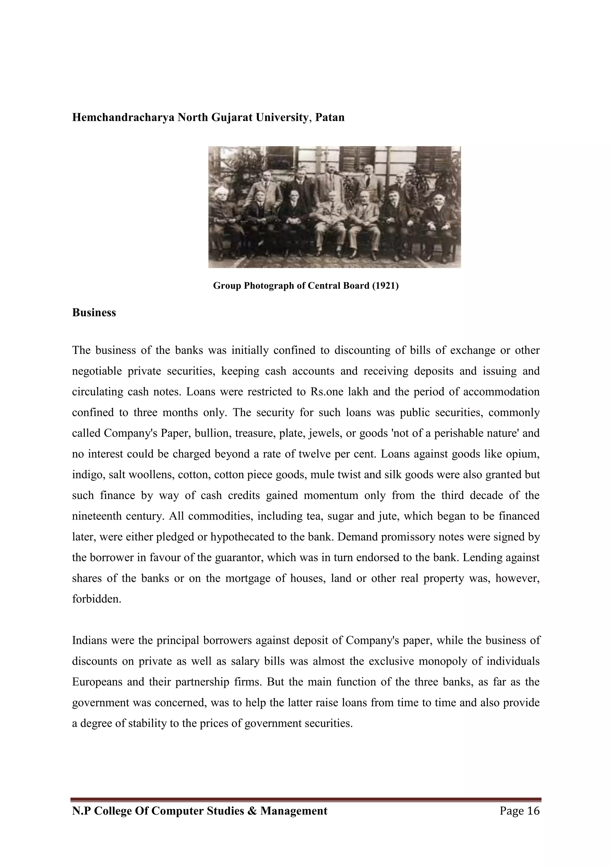 Hemchandracharya North Gujarat University, Patan
N.P College Of Computer Studies & Management Page 16
Group Photograph of Central Board (1921)
Business
The business of the banks was initially confined to discounting of bills of exchange or other
negotiable private securities, keeping cash accounts and receiving deposits and issuing and
circulating cash notes. Loans were restricted to Rs.one lakh and the period of accommodation
confined to three months only. The security for such loans was public securities, commonly
called Company's Paper, bullion, treasure, plate, jewels, or goods 'not of a perishable nature' and
no interest could be charged beyond a rate of twelve per cent. Loans against goods like opium,
indigo, salt woollens, cotton, cotton piece goods, mule twist and silk goods were also granted but
such finance by way of cash credits gained momentum only from the third decade of the
nineteenth century. All commodities, including tea, sugar and jute, which began to be financed
later, were either pledged or hypothecated to the bank. Demand promissory notes were signed by
the borrower in favour of the guarantor, which was in turn endorsed to the bank. Lending against
shares of the banks or on the mortgage of houses, land or other real property was, however,
forbidden.
Indians were the principal borrowers against deposit of Company's paper, while the business of
discounts on private as well as salary bills was almost the exclusive monopoly of individuals
Europeans and their partnership firms. But the main function of the three banks, as far as the
government was concerned, was to help the latter raise loans from time to time and also provide
a degree of stability to the prices of government securities.
 