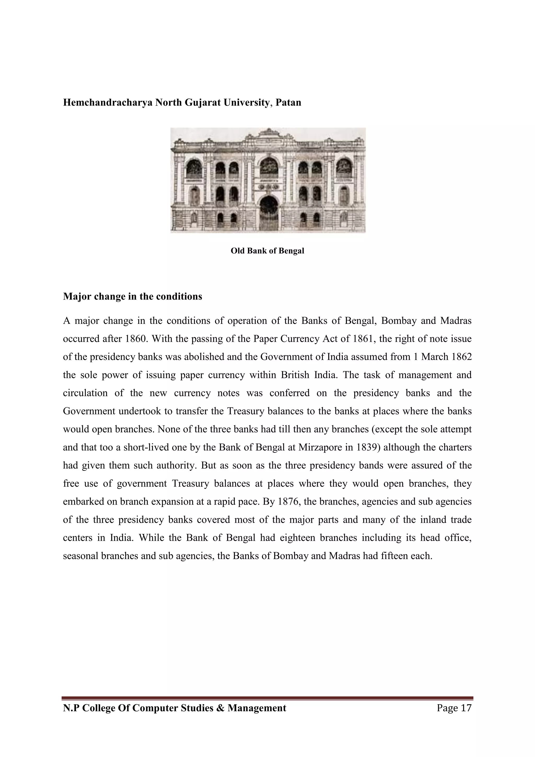 Hemchandracharya North Gujarat University, Patan
N.P College Of Computer Studies & Management Page 17
Old Bank of Bengal
Major change in the conditions
A major change in the conditions of operation of the Banks of Bengal, Bombay and Madras
occurred after 1860. With the passing of the Paper Currency Act of 1861, the right of note issue
of the presidency banks was abolished and the Government of India assumed from 1 March 1862
the sole power of issuing paper currency within British India. The task of management and
circulation of the new currency notes was conferred on the presidency banks and the
Government undertook to transfer the Treasury balances to the banks at places where the banks
would open branches. None of the three banks had till then any branches (except the sole attempt
and that too a short-lived one by the Bank of Bengal at Mirzapore in 1839) although the charters
had given them such authority. But as soon as the three presidency bands were assured of the
free use of government Treasury balances at places where they would open branches, they
embarked on branch expansion at a rapid pace. By 1876, the branches, agencies and sub agencies
of the three presidency banks covered most of the major parts and many of the inland trade
centers in India. While the Bank of Bengal had eighteen branches including its head office,
seasonal branches and sub agencies, the Banks of Bombay and Madras had fifteen each.
 