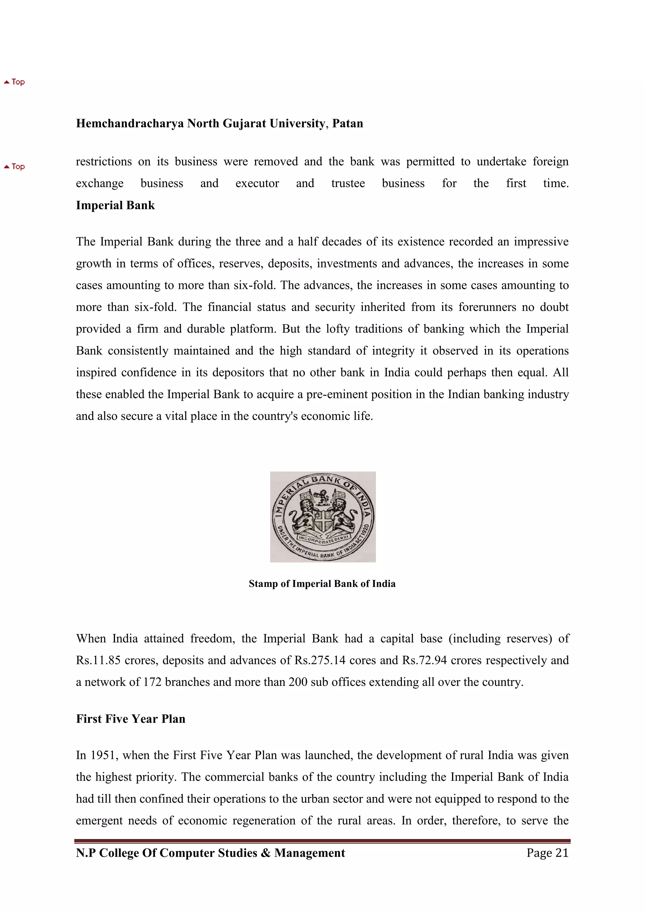 Hemchandracharya North Gujarat University, Patan
N.P College Of Computer Studies & Management Page 21
restrictions on its business were removed and the bank was permitted to undertake foreign
exchange business and executor and trustee business for the first time.
Imperial Bank
The Imperial Bank during the three and a half decades of its existence recorded an impressive
growth in terms of offices, reserves, deposits, investments and advances, the increases in some
cases amounting to more than six-fold. The advances, the increases in some cases amounting to
more than six-fold. The financial status and security inherited from its forerunners no doubt
provided a firm and durable platform. But the lofty traditions of banking which the Imperial
Bank consistently maintained and the high standard of integrity it observed in its operations
inspired confidence in its depositors that no other bank in India could perhaps then equal. All
these enabled the Imperial Bank to acquire a pre-eminent position in the Indian banking industry
and also secure a vital place in the country's economic life.
Stamp of Imperial Bank of India
When India attained freedom, the Imperial Bank had a capital base (including reserves) of
Rs.11.85 crores, deposits and advances of Rs.275.14 cores and Rs.72.94 crores respectively and
a network of 172 branches and more than 200 sub offices extending all over the country.
First Five Year Plan
In 1951, when the First Five Year Plan was launched, the development of rural India was given
the highest priority. The commercial banks of the country including the Imperial Bank of India
had till then confined their operations to the urban sector and were not equipped to respond to the
emergent needs of economic regeneration of the rural areas. In order, therefore, to serve the
 