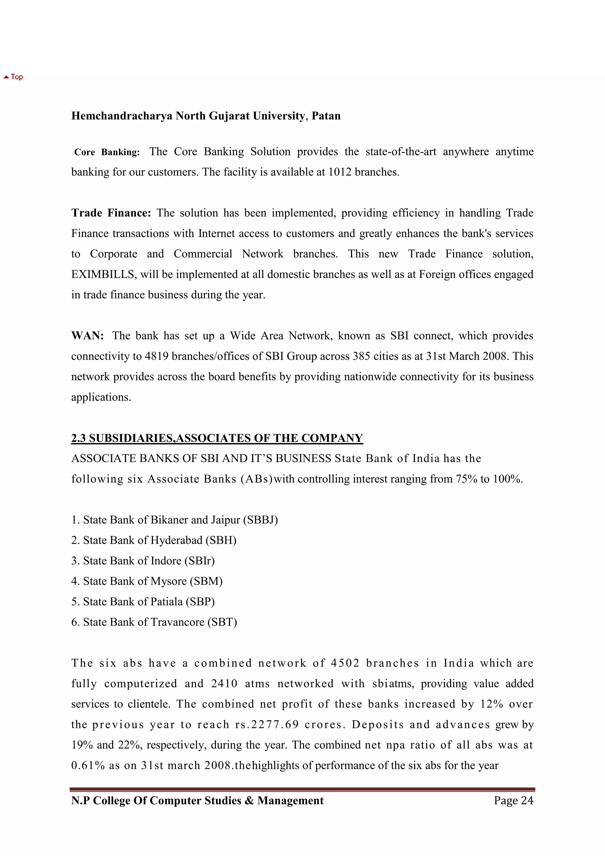 Hemchandracharya North Gujarat University, Patan
N.P College Of Computer Studies & Management Page 24
Core Banking: The Core Banking Solution provides the state-of-the-art anywhere anytime
banking for our customers. The facility is available at 1012 branches.
Trade Finance: The solution has been implemented, providing efficiency in handling Trade
Finance transactions with Internet access to customers and greatly enhances the bank's services
to Corporate and Commercial Network branches. This new Trade Finance solution,
EXIMBILLS, will be implemented at all domestic branches as well as at Foreign offices engaged
in trade finance business during the year.
WAN: The bank has set up a Wide Area Network, known as SBI connect, which provides
connectivity to 4819 branches/offices of SBI Group across 385 cities as at 31st March 2008. This
network provides across the board benefits by providing nationwide connectivity for its business
applications.
2.3 SUBSIDIARIES,ASSOCIATES OF THE COMPANY
ASSOCIATE BANKS OF SBI AND IT‘S BUSINESS State Bank of India has the
following six Associate Banks (ABs)with controlling interest ranging from 75% to 100%.
1. State Bank of Bikaner and Jaipur (SBBJ)
2. State Bank of Hyderabad (SBH)
3. State Bank of Indore (SBIr)
4. State Bank of Mysore (SBM)
5. State Bank of Patiala (SBP)
6. State Bank of Travancore (SBT)
The six abs have a combined network of 4502 branches in India which are
fully computerized and 2410 atms networked with sbiatms, providing value added
services to clientele. The combined net profit of these banks increased by 12% over
the previous year to reach rs.2277.69 crores. Deposits and advances grew by
19% and 22%, respectively, during the year. The combined net npa ratio of all abs was at
0.61% as on 31st march 2008.thehighlights of performance of the six abs for the year
 