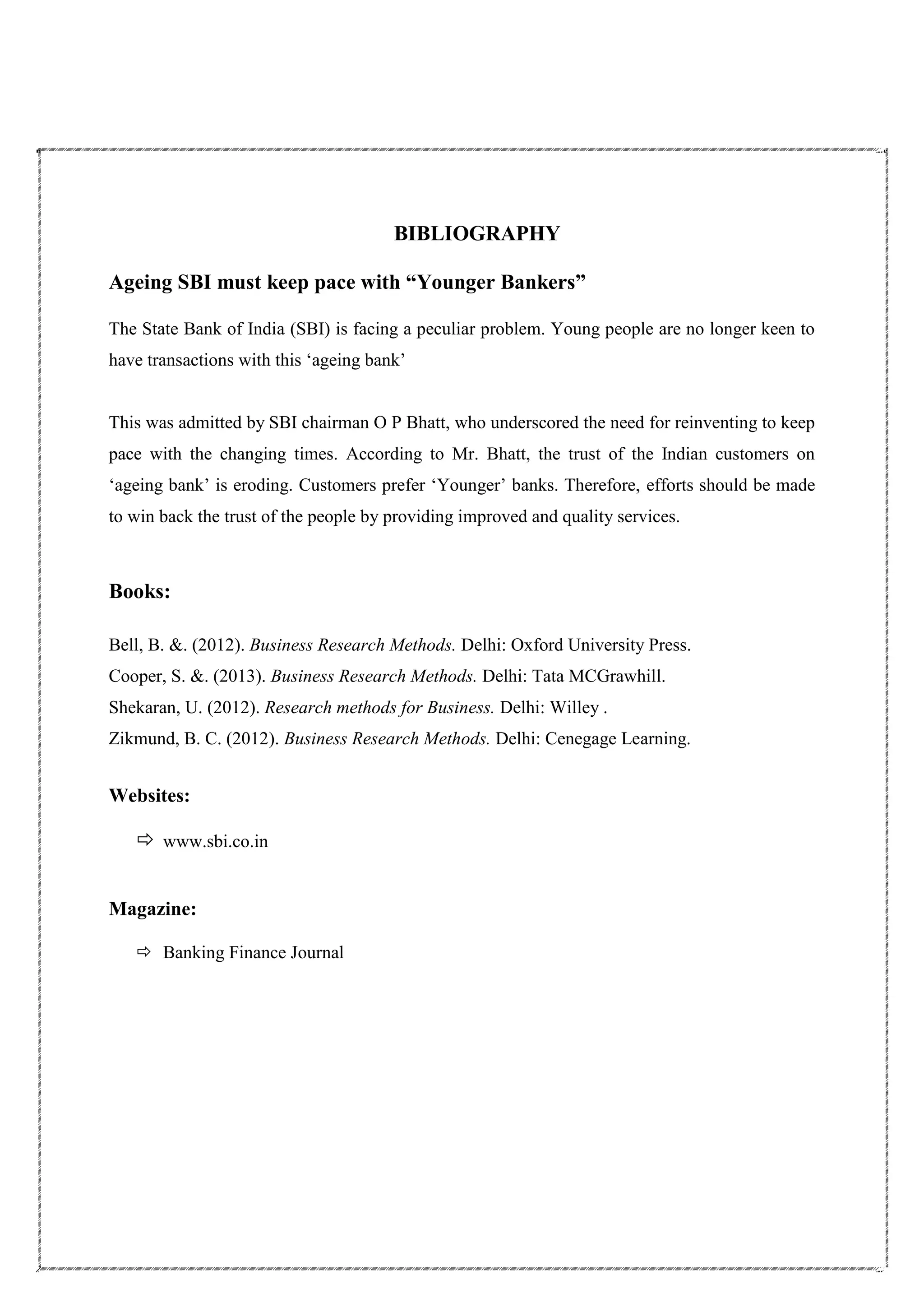 BIBLIOGRAPHY
Ageing SBI must keep pace with “Younger Bankers”
The State Bank of India (SBI) is facing a peculiar problem. Young people are no longer keen to
have transactions with this ‘ageing bank’
This was admitted by SBI chairman O P Bhatt, who underscored the need for reinventing to keep
pace with the changing times. According to Mr. Bhatt, the trust of the Indian customers on
‘ageing bank’ is eroding. Customers prefer ‘Younger’ banks. Therefore, efforts should be made
to win back the trust of the people by providing improved and quality services.
Books:
Bell, B. &. (2012). Business Research Methods. Delhi: Oxford University Press.
Cooper, S. &. (2013). Business Research Methods. Delhi: Tata MCGrawhill.
Shekaran, U. (2012). Research methods for Business. Delhi: Willey .
Zikmund, B. C. (2012). Business Research Methods. Delhi: Cenegage Learning.
Websites:
 www.sbi.co.in
Magazine:
 Banking Finance Journal
 