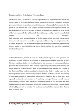 Hemchandracharya North Gujarat University, Patan
N.P College Of Computer Studies & Management Page 19
The decision of the Government to keep the surplus balances in Reserve Treasuries outside the
normal control of the presidency banks and the connected decision not to guarantee minimum
government balances at new places where branches were to be opened effectively checked the
growth of new branches after 1876. The pace of expansion witnessed in the previous decade fell
sharply although, in the case of the Bank of Madras, it continued on a modest scale as the profits
of that bank were mainly derived from trade dispersed among a number of port towns and inland
centerof the presidency.
India witnessed rapid commercialization in the last quarter of the nineteenth century as its
railway network expanded to cover all the major regions of the country. New irrigation networks
in Madras, Punjab and Sind accelerated the process of conversion of subsistence crops into cash
crops, a portion of which found its way into the foreign markets. Tea and coffee plantations
transformed large areas
of the eastern Terrains, the hills of Assam and the Nigeria into regions of estate agriculture par
excellence. All these resulted in the expansion of India's international trade more than six-fold.
The three presidency banks were both beneficiaries and promoters of this commercialization
process as they became involved in the financing of practically every trading, manufacturing and
mining activity in the sub-continent. While the Banks of Bengal and Bombay were engaged in
the financing of large modern manufacturing industries, the Bank of Madras went into the
financing of large modern manufacturing industries; the Bank of Madras went into the financing
of small-scale industries in a way which had no parallel elsewhere. But the three banks were
rigorously excluded from any business involving foreign exchange. Not only was such business
considered risky for these banks, which held government deposits, it was also feared that these
banks enjoying government patronage would offer unfair competition to the exchange banks
which had by then arrived in India. This exclusion continued till the creation of the Reserve
Bank of India in 1935.
 