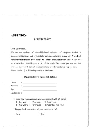 APPENDIX:
Questionnaire
Dear Respondent,
We are the students of narsinhbhaipatel college of computer studies &
management,kadi.As part of our study, We are conducting survey on’’ A study of
consumer satisfaction level about SBI online bank service in kadi”Which will
be presented at our college as a part of our study. We ensure you that the data
provided by you will be kept confidential and used for academic purpose only.
Please tick in [ ] in following details as applicable.
Respondent’s personal details:
Name :- ________________________________
Address :- ________________________________
Age :- ________________________________
Contact no :- ________________________________
1. Since How many years do you have account with SBI bank?
[ ] One year [ ] Two years [ ] three years
[ ] four years [ ] five years [ ] More than five years
2.Do you think bank caters all your banking needs?
[ ]Yes [ ]No
 