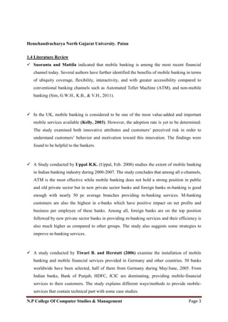 Hemchandracharya North Gujarat University, Patan
N.P College Of Computer Studies & Management Page 3
1.4 Literature Review
 Suoranta and Mattila indicated that mobile banking is among the most recent financial
channel today. Several authors have further identified the benefits of mobile banking in terms
of ubiquity coverage, flexibility, interactivity, and with greater accessibility compared to
conventional banking channels such as Automated Teller Machine (ATM), and non-mobile
banking (Sim, G.W.H., K.B., & V.H., 2011).
 In the UK, mobile banking is considered to be one of the most value-added and important
mobile services available (Kelly, 2003). However, the adoption rate is yet to be determined.
The study examined both innovative attributes and customers‘ perceived risk in order to
understand customers‘ behavior and motivation toward this innovation. The findings were
found to be helpful to the bankers.
 A Study conducted by Uppal R.K. (Uppal, Feb. 2008) studies the extent of mobile banking
in Indian banking industry during 2000-2007. The study concludes that among all e-channels,
ATM is the most effective while mobile banking does not hold a strong position in public
and old private sector but in new private sector banks and foreign banks m-banking is good
enough with nearly 50 pc average branches providing m-banking services. M-banking
customers are also the highest in e-banks which have positive impact on net profits and
business per employee of these banks. Among all, foreign banks are on the top position
followed by new private sector banks in providing m-banking services and their efficiency is
also much higher as compared to other groups. The study also suggests some strategies to
improve m-banking services.
 A study conducted by Tiwari B. and Herstatt (2006) examine the installation of mobile
banking and mobile financial services provided in Germany and other countries. 50 banks
worldwide have been selected, half of them from Germany during May/June, 2005. From
Indian banks, Bank of Punjab, HDFC, ICIC are dominating, providing mobile-financial
services to their customers. The study explains different ways/methods to provide mobile-
services that contain technical part with some case studies.
 
