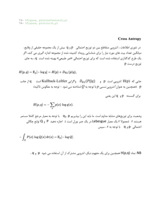73- %figure, plotconfusion(t,y)
74- %figure, plotroc(t,y)
Cross Antropy
‫در‬‫اطالعات‬ ‫تئوری‬‫دو‬ ‫بین‬ ‫متقاطع‬ ‫انتروپی‬ ،‫احتمالی‬ ‫توزیع‬p‫و‬q،‫وقایع‬ ‫از‬ ‫حقیقی‬ ‫مجموعه‬ ‫یک‬ ‫از‬ ‫بیش‬
‫تعداد‬ ‫میانگین‬‫های‬ ‫بیت‬‫نیاز‬ ‫مورد‬‫را‬‫شناسا‬ ‫برای‬‫مجموعه‬ ‫از‬ ‫شده‬ ‫کشیده‬ ‫رویداد‬ ‫یی‬‫اگر‬ ،‫کند‬ ‫می‬ ‫گیری‬ ‫اندازه‬
‫ش‬ ‫استفاده‬ ‫کدگذاری‬ ‫طرح‬ ‫یک‬‫احتمالی‬ ‫توزیع‬ ‫برای‬ ‫که‬ ‫است‬ ‫ده‬«‫طبیعی‬ ‫غیر‬»‫است‬ ‫شده‬ ‫بهینه‬q‫جای‬ ‫به‬ ،
‫توزیع‬‫درست‬p
‫که‬ ‫جایی‬H(p)‫است‬ ‫انتروپی‬p‫و‬𝐷 𝐾𝐿(𝑃||𝑞)‫واگرایی‬Kullback-Leibler‫است‬q‫جانب‬ ‫از‬
p‫عنوان‬ ‫به‬ ‫(همچنین‬‫نسبی‬ ‫آنتروپی‬p‫به‬ ‫توجه‬ ‫با‬Q‫شود‬ ‫می‬ ‫شناخته‬-.)‫تاکید‬ ‫معکوس‬ ‫به‬ ‫توجه‬
‫برای‬‫گسسته‬p‫و‬q‫یعنی‬ ‫این‬
‫توزیع‬ ‫برای‬ ‫وضعیت‬.‫است‬ ‫مداوم‬ ‫مشابه‬ ‫های‬‫بپذیریم‬ ‫را‬ ‫این‬ ‫باید‬ ‫ما‬p‫و‬q‫به‬ ‫توجه‬ ‫با‬‫معیار‬‫مرجع‬‫مستمر‬ ‫کامال‬
‫هستند‬r‫(معموال‬r‫یک‬‫معیار‬Lebesgue‫یک‬ ‫در‬‫جبر‬‫بورل‬‫است‬.)‫دهید‬ ‫اجازه‬P‫و‬Q‫چگالی‬ ‫توابع‬
‫احتمالی‬p‫و‬q‫به‬ ‫توجه‬ ‫با‬r.‫سپس‬
NB‫نماد‬ :H(p,q)،‫دیگر‬ ‫مفهوم‬ ‫یک‬ ‫برای‬ ‫همچنین‬‫مشترک‬ ‫انتروپی‬‫آن‬ ‫از‬‫شود‬ ‫می‬ ‫استفاده‬p‫و‬q.
 