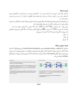 ‫مسئله‬ ‫شرح‬
‫ورودی‬ ‫الگوهای‬ ‫از‬ ‫ای‬ ‫مجموعه‬ ‫به‬ ‫را‬ ‫صحیح‬ ‫کالسهای‬ ‫تا‬ ‫است‬ ‫عصبی‬ ‫شبکه‬ ‫یک‬ ‫آموزش‬ ‫فرایند‬ ‫الگو‬ ‫تشخیص‬
‫دیده‬ ‫آن‬ ‫از‬ ‫قبل‬ ‫که‬ ‫الگوهایی‬ ‫بندی‬ ‫طبقه‬ ‫برای‬ ‫توان‬ ‫می‬ ‫را‬ ‫شبکه‬ ،‫آموزش‬ ‫از‬ ‫پس‬ .‫دهد‬ ‫اختصاص‬‫مورد‬ ‫شود‬ ‫نمی‬
‫داد‬ ‫قرار‬ ‫استفاده‬.
‫صورت‬ ‫به‬ ‫را‬ ‫کلینیک‬ ‫به‬ ‫کننده‬ ‫مراجعه‬ ‫بیماران‬ ‫که‬ ‫باشد‬ ‫عصبی‬ ‫شبکه‬ ‫یک‬ ‫ایجاد‬ ‫برای‬ ‫تواند‬ ‫می‬ ‫ها‬ ‫داده‬ ‫مجموعه‬ ‫این‬
،‫نرمال‬‫نرمال‬ ‫حد‬ ‫از‬ ‫بیشتر‬‫یا‬ ‫و‬‫نرمال‬ ‫حد‬ ‫از‬ ‫کمتر‬‫کند‬ ‫بندی‬ ‫طبقه‬.
‫های‬ ‫ورودی‬-‫ماتریکس‬ ‫یک‬21*7200‫شامل‬7200‫با‬ ‫بیمار‬15‫و‬ ‫دوتایی‬6‫ویژگی‬‫است‬ ‫شده‬ ‫مشخص‬.
‫هدف‬‫ماتریس‬ ‫یک‬ ‫ها‬3*7200‫تعریف‬ ‫با‬7200‫به‬ ‫که‬ ‫مرتبط‬ ‫کالس‬ ‫بردارهای‬3‫اختصاص‬ ‫ورودی‬ ‫هر‬ ‫کالس‬
‫می‬ ‫داده‬‫کالس‬ .‫شود‬‫ردیف‬ ‫با‬ ‫ها‬1،2‫یا‬3‫می‬ ‫داده‬ ‫نشان‬.‫شوند‬
1-‫نرمال‬
2-‫پرکار‬
3-‫کار‬ ‫کم‬
‫مسئله‬ ‫سازی‬ ‫شبیه‬
‫کد‬ ‫اجرای‬ ‫با‬nprtool‫در‬command window‫پنجره‬Neural Pattern Recognition‫می‬ ‫باز‬‫شود(شکل‬1‫یک‬ ‫که‬ )
‫شبکه‬2‫الیه‬ .‫میدهد‬ ‫نمایش‬ ‫را‬ ‫الیه‬‫می‬ ‫نامیده‬ ‫پنهان‬ ‫الیه‬ ‫که‬ ‫اول‬‫صورت‬ ‫به‬ ‫است‬ ‫پنهان‬ ‫خروجی‬ ‫دید‬ ‫از‬ ‫واقع‬ ‫در‬ ‫شود‬
‫انتقال‬ ‫تابع‬ ‫از‬ ‫فرض‬ ‫پیش‬Tan-sigmoid‫می‬ ‫استفاده‬‫می‬ ‫نامیده‬ ‫خروجی‬ ‫الیه‬ ‫که‬ ‫دوم‬ ‫الیه‬ ‫و‬ ،‫کند‬‫انتقال‬ ‫تابع‬ ‫از‬ ‫شود‬
SoftMax‫می‬ ‫استفاده‬.‫کند‬
‫(شکل‬1)
 