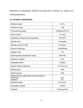 11
applications of polypropylene filaments incorporate floor coverings, car, knitwear and
bundling applications.
4.2. PHYSICAL PROPERTIES:
Moisture regain <0.1%
Refractive index 1.49
Thermal conductivity 0.95 Btu-in/ft2
.hr.F
Heat of fusion 21 cal/g
Coefficient of linear thermal expansion 4.0x10-5
/F
Specific heat 0.46 cal/Gc
Density of melt at 180C 0.769 g/cc
Heat of combustion 19.400 Btu/lb
Oxygen index 17.4
Decomposition temperature range 328-410C
Dielectric constant 0.25
Dissipation factor <0.0002
Specific volume retentivity >1016
ohm.cm
Melting point 165C
Softening point 140C
Elastic recovery (after 30sec at 2% elongation)
Immediate
Delayed
91%
9%
Relative density 0.91 gm/cc
Elongation at break 10-45%
Tenacity 3.5-8.0 gm/den
 
