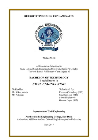 RETROFITTING USING FRP LAMINATES
2014-2018
A Dissertation Submitted to
Guru Gobind Singh Indraprastha University (GGSIPU), Delhi
Towards Partial Fulfillment of the Degree of
BACHELOR OF TECHNOLOGY
Specialization in
CIVIL ENGINEERING
Guided by: Submitted By:
Mr. Vikas kataria Praveen Choudhary (017)
Mr. Ashwani Shubham Jain (044)
Sabin Shaji (046)
Gaurav Gupta (067)
Department of Civil Engineering
Northern India Engineering College, New Delhi
An Institute Affiliated to Guru Gobind Singh Indraprastha University
Nov-2017
 