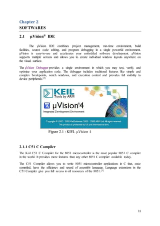 11
Chapter 2
SOFTWARES
2.1 µVision®
IDE
The µVision IDE combines project management, run-time environment, build
facilities, source code editing, and program debugging in a single powerful environment.
µVision is easy-to-use and accelerates your embedded software development. µVision
supports multiple screens and allows you to create individual window layouts anywhere on
the visual surface.
The µVision Debugger provides a single environment in which you may test, verify, and
optimize your application code. The debugger includes traditional features like simple and
complex breakpoints, watch windows, and execution control and provides full visibility to
device peripherals.[2]
Figure 2.1 : KIEL μVision 4
2.1.1 C51 C Compiler
The Keil C51 C Compiler for the 8051 microcontroller is the most popular 8051 C compiler
in the world. It provides more features than any other 8051 C compiler available today.
The C51 Compiler allows you to write 8051 microcontroller applications in C that, once
compiled, have the efficiency and speed of assembly language. Language extensions in the
C51 Compiler give you full access to all resources of the 8051.[3]
 