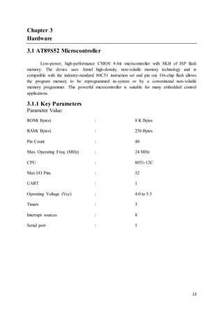 13
Chapter 3
Hardware
3.1 AT89S52 Microcontroller
Low-power, high-performance CMOS 8-bit microcontroller with 8KB of ISP flash
memory. The device uses Atmel high-density, non-volatile memory technology and is
compatible with the industry-standard 80C51 instruction set and pin out. On-chip flash allows
the program memory to be reprogrammed in-system or by a conventional non-volatile
memory programmer. This powerful microcontroller is suitable for many embedded control
applications.
3.1.1 Key Parameters
Parameter Value:
ROM( Bytes) : 8 K Bytes
RAM( Bytes) : 256 Bytes
Pin Count : 40
Max. Operating Freq. (MHz) : 24 MHz
CPU : 8051-12C
Max I/O Pins : 32
UART : 1
Operating Voltage (Vcc) : 4.0 to 5.5
Timers : 3
Interrupt sources : 8
Serial port : 1
 