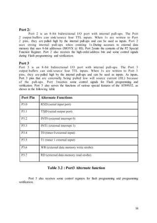 16
Port 2:
Port 2 is an 8-bit bidirectional I/O port with internal pull-ups. The Port
2 output buffers can sink/source four TTL inputs. When 1s are written to Port
2 pins, they are pulled high by the internal pull-ups and can be used as inputs. Port 2
uses strong internal pull-ups when emitting 1s.During accesses to external data
memory that uses 8-bit addresses (MOVX @ RI), Port 2emits the contents of the P2 Special
Function Register. Port 2 also receives the high-order address bits and some control signals
during Flash programming and verification.
Port 3
Port 3 is an 8-bit bidirectional I/O port with internal pull-ups. The Port 3
output buffers can sink/source four TTL inputs. When 1s are written to Port 3
pins, they are pulled high by the internal pull-ups and can be used as inputs. As inputs,
Port 3 pins that are externally being pulled low will source current (IIL) because
of the pull-ups. Port 3receives some control signals for Flash programming and
verification. Port 3 also serves the functions of various special features of the AT89S52, as
shown in the following table
Table 3.2 : Port3 Alternate function
Port 3 also receives some control registers for flash programming and programming
verification.
 