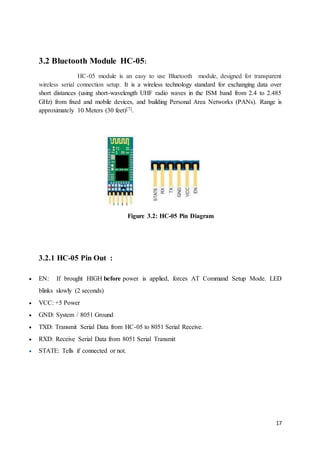 17
3.2 Bluetooth Module HC-05:
HC-05 module is an easy to use Bluetooth module, designed for transparent
wireless serial connection setup. It is a wireless technology standard for exchanging data over
short distances (using short-wavelength UHF radio waves in the ISM band from 2.4 to 2.485
GHz) from fixed and mobile devices, and building Personal Area Networks (PANs). Range is
approximately 10 Meters (30 feet)[7].
Figure 3.2: HC-05 Pin Diagram
3.2.1 HC-05 Pin Out :
 EN: If brought HIGH before power is applied, forces AT Command Setup Mode. LED
blinks slowly (2 seconds)
 VCC: +5 Power
 GND: System / 8051 Ground
 TXD: Transmit Serial Data from HC-05 to 8051 Serial Receive.
 RXD: Receive Serial Data from 8051 Serial Transmit
 STATE: Tells if connected or not.
 