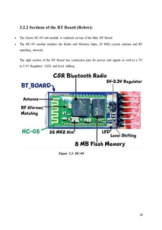 18
3.2.2 Sections of the BT Board (Below):
 The Green HC-05 sub-module is soldered on top of the Blue BT Board
 The HC-05 module includes the Radio and Memory chips, 26 MHz crystal, antenna and RF
matching network.
The right section of the BT Board has connection pins for power and signals as well as a 5V
to 3.3V Regulator, LED, and level shifting.
Figure 3.3: HC-05
 