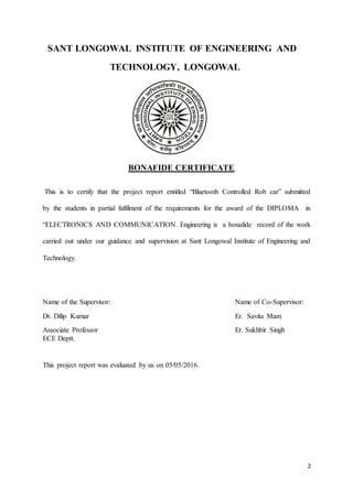 2
SANT LONGOWAL INSTITUTE OF ENGINEERING AND
TECHNOLOGY, LONGOWAL
BONAFIDE CERTIFICATE
This is to certify that the project report entitled “Bluetooth Controlled Rob car” submitted
by the students in partial fulfilment of the requirements for the award of the DIPLOMA in
“ELECTRONICS AND COMMUNICATION. Engineering is a bonafide record of the work
carried out under our guidance and supervision at Sant Longowal Institute of Engineering and
Technology.
Name of the Supervisor: Name of Co-Supervisor:
Dr. Dilip Kumar Er. Savita Mam
Associate Professor Er. Sukhbir Singh
ECE Deptt.
This project report was evaluated by us on 05/05/2016.
 
