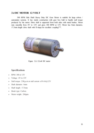 21
3.4 DC MOTOR 12 VOLT
300 RPM Side Shaft Heavy Duty DC Gear Motor is suitable for large robots /
automation systems. It has sturdy construction with gear box built to handle stall torque
produced by the motor. Drive shaft is supported from both sides with metal bushes. Motor
runs smoothly from 4V to 12V and gives 300 RPM at 12V. Motor has 8mm diameter,
17.5mm length drive shaft with D shape for excellent coupling[10].
Figure 3.6: 12volt DC motor
Specifications
 RPM: 300 at 12V
 Voltage: 4V to 12V
 Stall torque: 23Kg-cm at stall current of 8.4A@12V
 Shaft diameter: 8mm
 Shaft length: 17.5mm
 Brush type: Carbon
 Motor weight: 280gms
 
