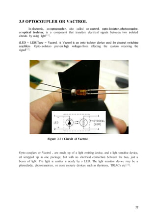 22
3.5 OPTOCOUPLER OR VACTROL
In electronic, an optocoupler, also called an vactrol, opto-isolator, photocoupler,
or optical isolator, is a component that transfers electrical signals between two isolated
circuits by using light[11].
(LED + LDR)Tape = Vactrol. A Vactrol is an opto-isolator device used for channel switching
amplifiers. Opto-isolators prevent high voltages from affecting the system receiving the
signal[12].
Figure 3.7 : Circuit of Vactrol
Opto-couplers or Vactrol , are made up of a light emitting device, and a light sensitive device,
all wrapped up in one package, but with no electrical connection between the two, just a
beam of light. The light is emitter is nearly by a LED. The light sensitive device may be a
photodiode, phototransistor, or more esoteric devices such as thyristors, TRIACs etc[13].
 