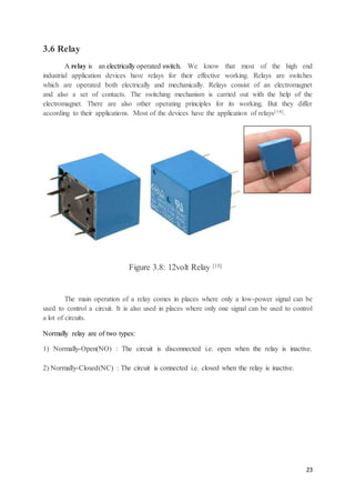 23
3.6 Relay
A relay is an electrically operated switch. We know that most of the high end
industrial application devices have relays for their effective working. Relays are switches
which are operated both electrically and mechanically. Relays consist of an electromagnet
and also a set of contacts. The switching mechanism is carried out with the help of the
electromagnet. There are also other operating principles for its working. But they differ
according to their applications. Most of the devices have the application of relays[14].
Figure 3.8: 12volt Relay [15]
The main operation of a relay comes in places where only a low-power signal can be
used to control a circuit. It is also used in places where only one signal can be used to control
a lot of circuits.
Normally relay are of two types:
1) Normally-Open(NO) : The circuit is disconnected i.e. open when the relay is inactive.
2) Normally-Closed(NC) : The circuit is connected i.e. closed when the relay is inactive.
 